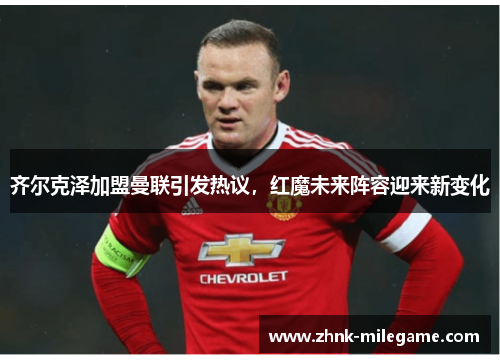 齐尔克泽加盟曼联引发热议，红魔未来阵容迎来新变化