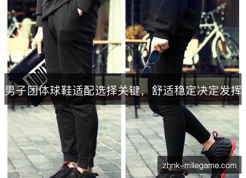 男子团体球鞋适配选择关键，舒适稳定决定发挥